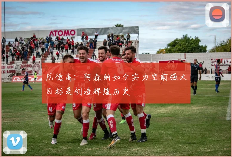 厄德高：阿森纳如今实力空前强大目标是创造辉煌历史