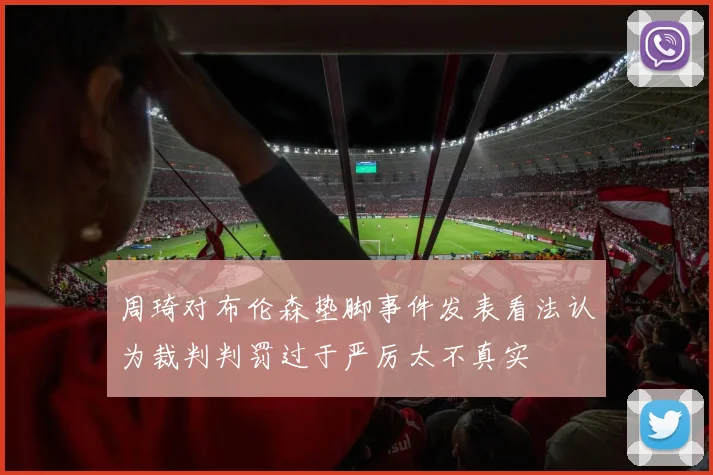 周琦对布伦森垫脚事件发表看法认为裁判判罚过于严厉太不真实