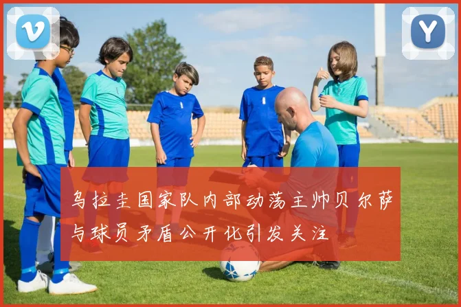 乌拉圭国家队内部动荡主帅贝尔萨与球员矛盾公开化引发关注