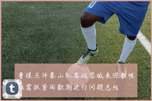 鲁媒点评泰山队客战蓉城表现教练组需抓紧间歇期进行问题总结
