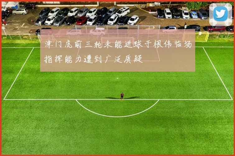 津门虎前三轮未能进球于根伟临场指挥能力遭到广泛质疑