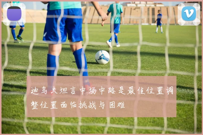 迪乌夫坦言中场中路是最佳位置调整位置面临挑战与困难