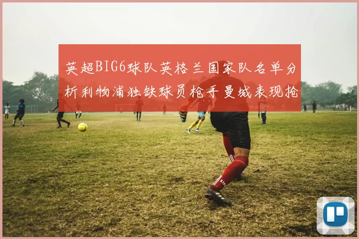 英超BIG6球队英格兰国家队名单分析利物浦独缺球员枪手曼城表现抢眼