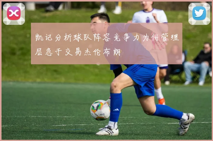 凯记分析球队阵容竞争力为何管理层急于交易杰伦布朗
