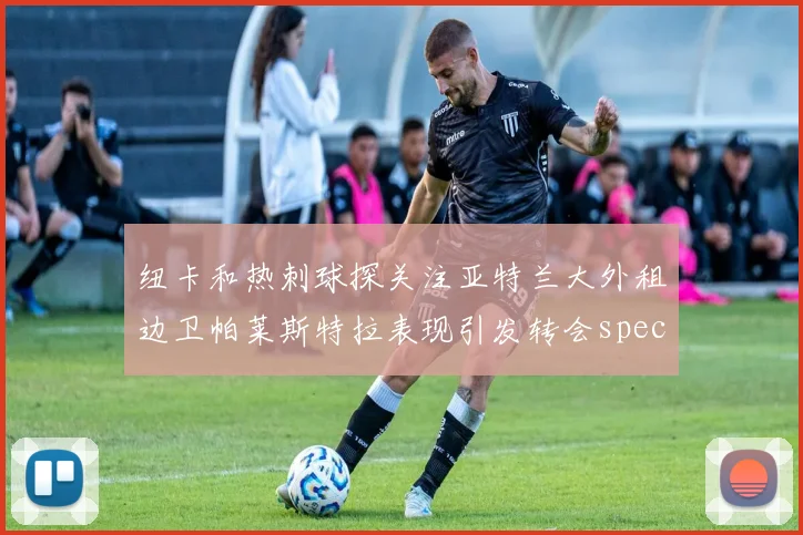 纽卡和热刺球探关注亚特兰大外租边卫帕莱斯特拉表现引发转会speculation