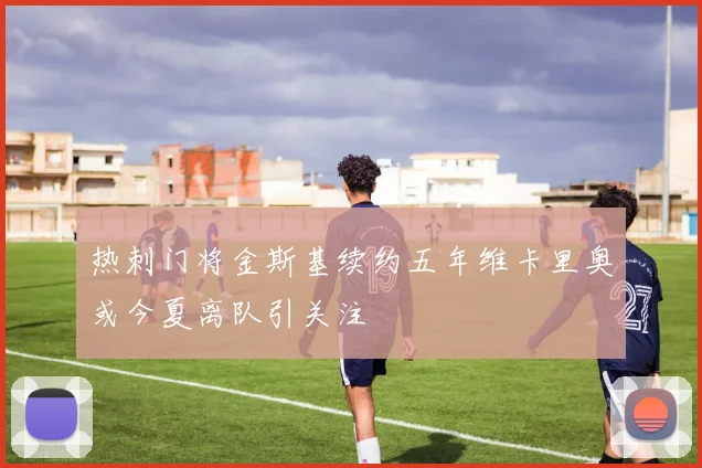 热刺门将金斯基续约五年维卡里奥或今夏离队引关注