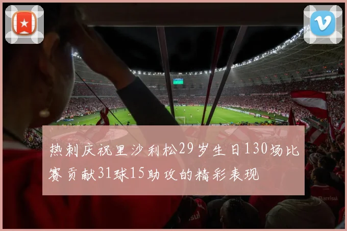 热刺庆祝里沙利松29岁生日130场比赛贡献31球15助攻的精彩表现