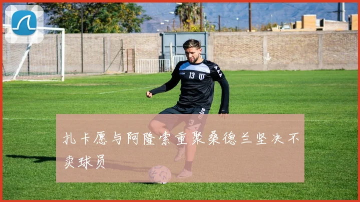 扎卡愿与阿隆索重聚桑德兰坚决不卖球员