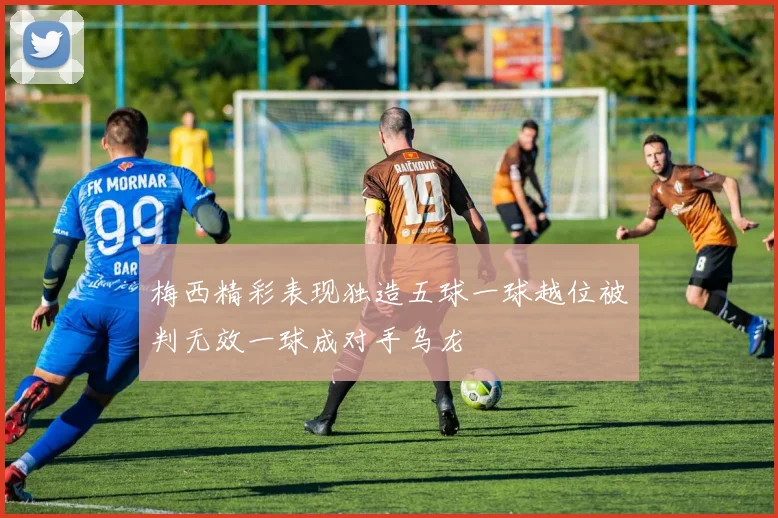 梅西精彩表现独造五球一球越位被判无效一球成对手乌龙