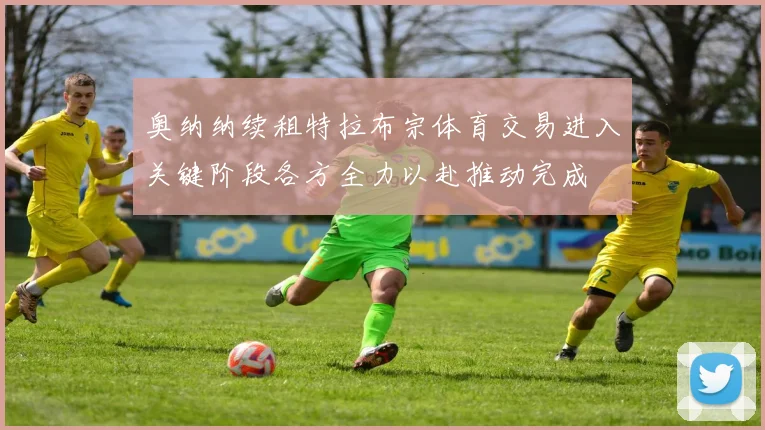奥纳纳续租特拉布宗体育交易进入关键阶段各方全力以赴推动完成