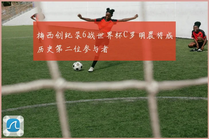 梅西创纪录6战世界杯C罗明晨将成历史第二位参与者