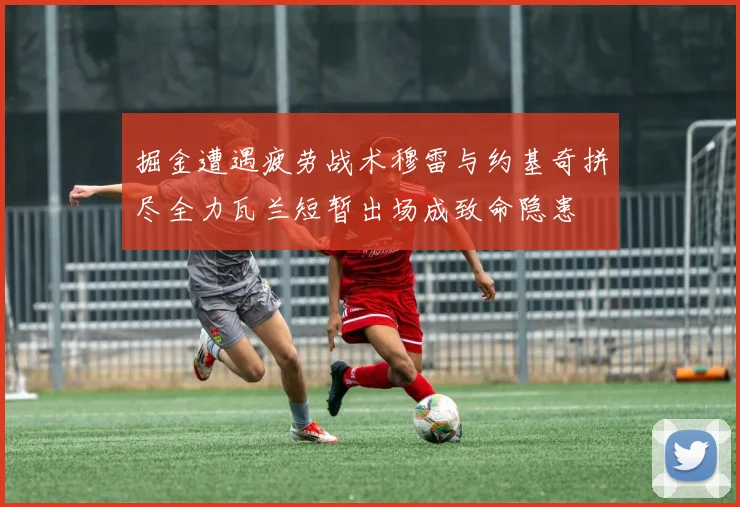 掘金遭遇疲劳战术穆雷与约基奇拼尽全力瓦兰短暂出场成致命隐患