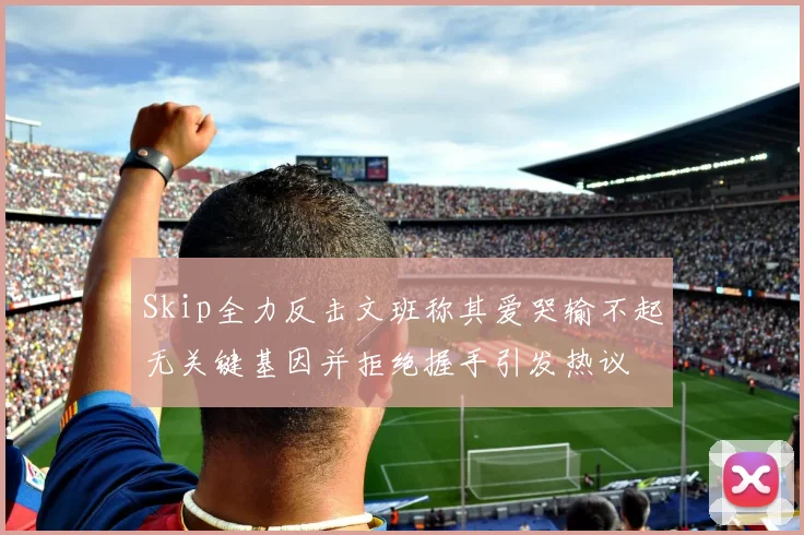 Skip全力反击文班称其爱哭输不起无关键基因并拒绝握手引发热议