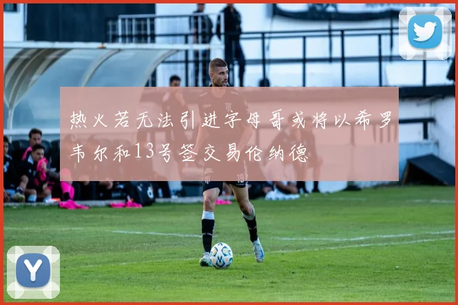 热火若无法引进字母哥或将以希罗韦尔和13号签交易伦纳德