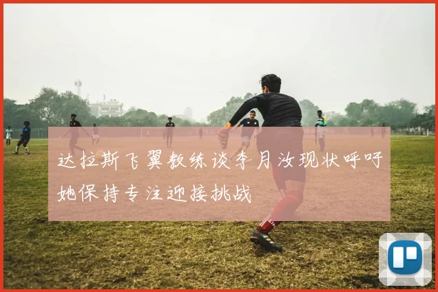 达拉斯飞翼教练谈李月汝现状呼吁她保持专注迎接挑战