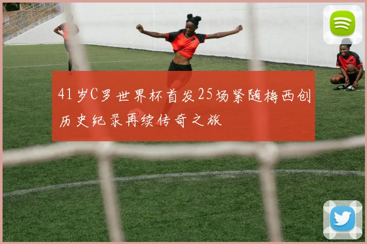 41岁C罗世界杯首发25场紧随梅西创历史纪录再续传奇之旅