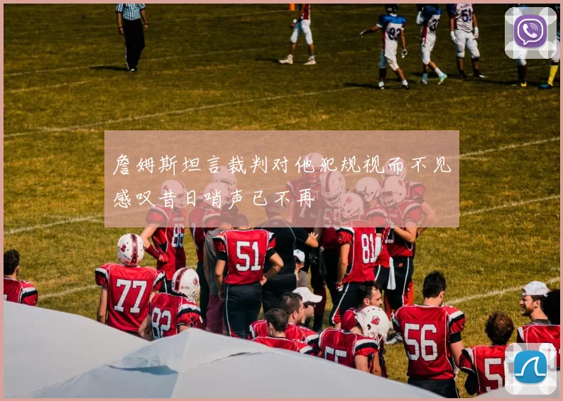 詹姆斯坦言裁判对他犯规视而不见感叹昔日哨声已不再