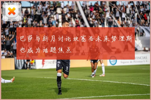 巴萨与新月讨论坎塞洛未来努涅斯也成为话题焦点