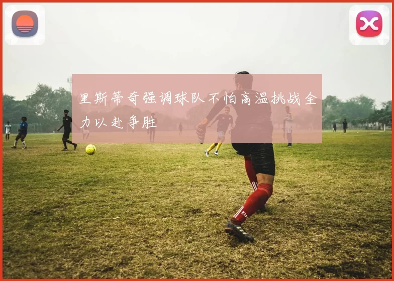 里斯蒂奇强调球队不怕高温挑战全力以赴争胜