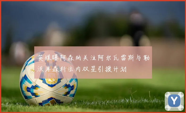 英媒曝阿森纳关注阿尔瓦雷斯与勒沃库森科法内双星引援计划