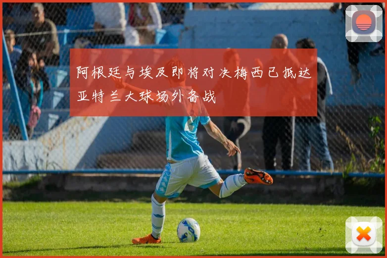 阿根廷与埃及即将对决梅西已抵达亚特兰大球场外备战