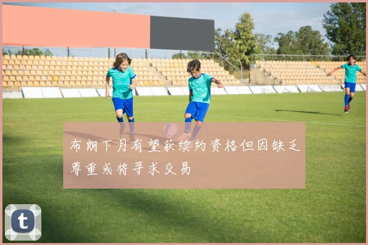 布朗下月有望获续约资格但因缺乏尊重或将寻求交易